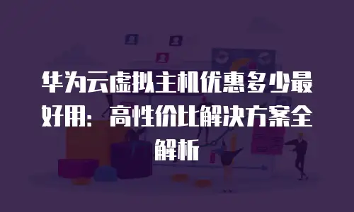 华为云虚拟主机优惠多少最好用：高性价比解决方案全解析
