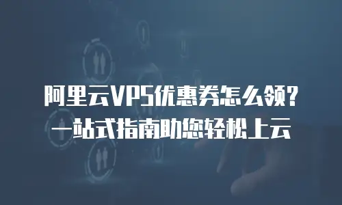 阿里云VPS优惠券怎么领？一站式指南助您轻松上云