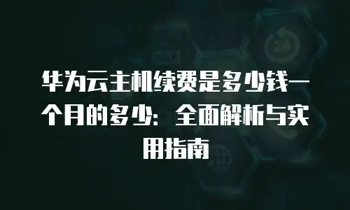 华为云主机续费是多少钱一个月的多少：全面解析与实用指南