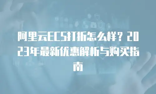 阿里云ECS打折怎么样？2023年最新优惠解析与购买指南