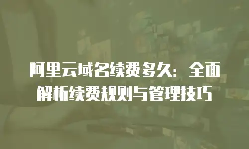 阿里云域名续费多久：全面解析续费规则与管理技巧