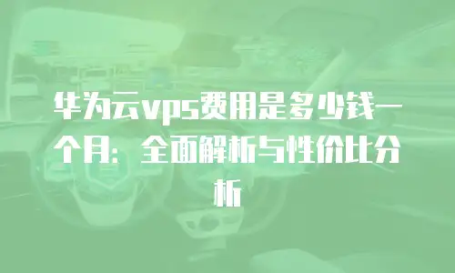 华为云vps费用是多少钱一个月：全面解析与性价比分析