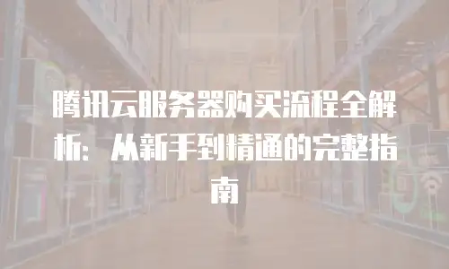 腾讯云服务器购买流程全解析：从新手到精通的完整指南