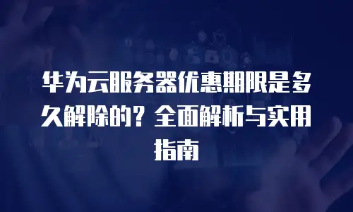 华为云服务器优惠期限是多久解除的？全面解析与实用指南