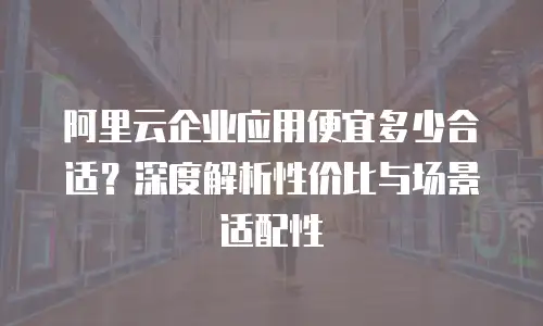 阿里云企业应用便宜多少合适？深度解析性价比与场景适配性