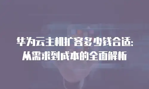 华为云主机扩容多少钱合适：从需求到成本的全面解析