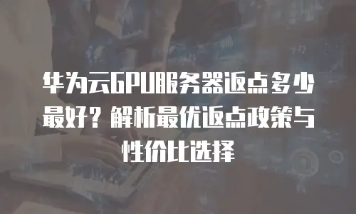 华为云GPU服务器返点多少最好？解析最优返点政策与性价比选择