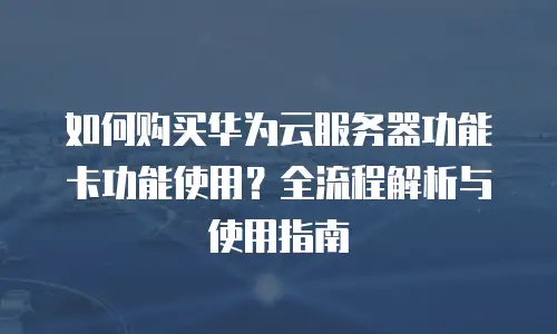 如何购买华为云服务器功能卡功能使用？全流程解析与使用指南