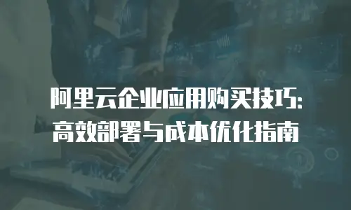 阿里云企业应用购买技巧：高效部署与成本优化指南