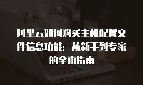 阿里云如何购买主机配置文件信息功能：从新手到专家的全面指南