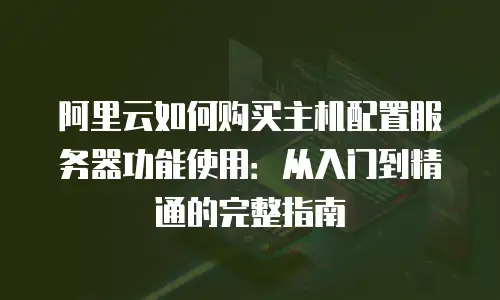 阿里云如何购买主机配置服务器功能使用：从入门到精通的完整指南