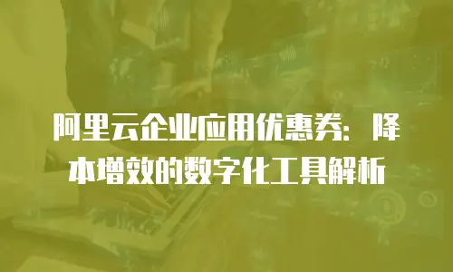 阿里云企业应用优惠券：降本增效的数字化工具解析