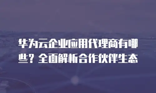 华为云企业应用代理商有哪些？全面解析合作伙伴生态