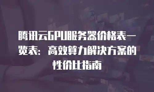腾讯云GPU服务器价格表一览表：高效算力解决方案的性价比指南