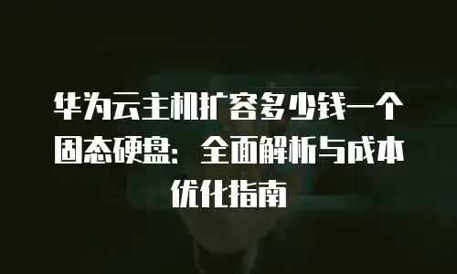 华为云主机扩容多少钱一个固态硬盘：全面解析与成本优化指南