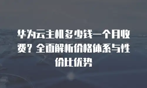 华为云主机多少钱一个月收费？全面解析价格体系与性价比优势