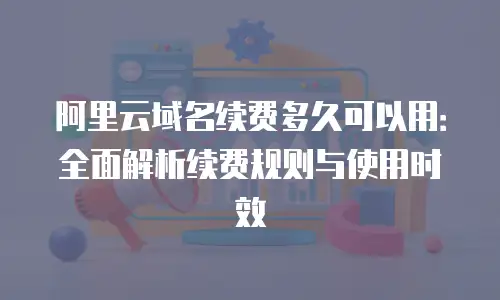 阿里云域名续费多久可以用：全面解析续费规则与使用时效