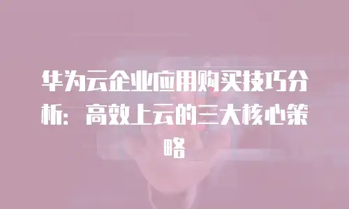 华为云企业应用购买技巧分析：高效上云的三大核心策略
