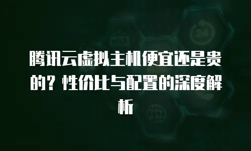 腾讯云虚拟主机便宜还是贵的？性价比与配置的深度解析