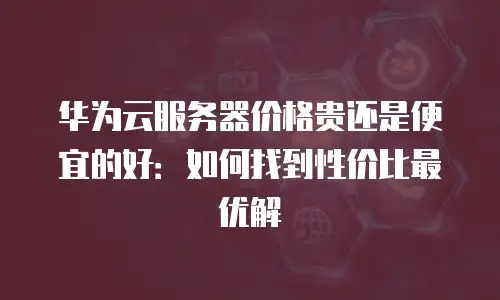 华为云服务器价格贵还是便宜的好：如何找到性价比最优解
