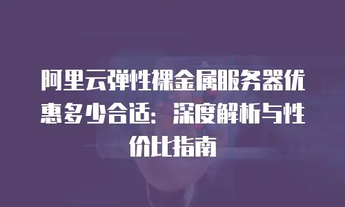 阿里云弹性裸金属服务器优惠多少合适：深度解析与性价比指南