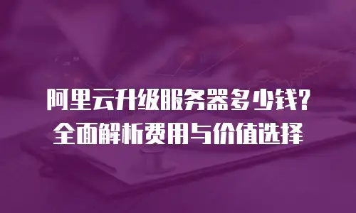 阿里云升级服务器多少钱？全面解析费用与价值选择