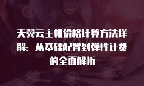 天翼云主机价格计算方法详解：从基础配置到弹性计费的全面解析