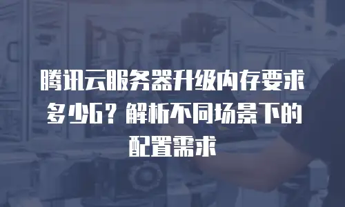 腾讯云服务器升级内存要求多少G？解析不同场景下的配置需求