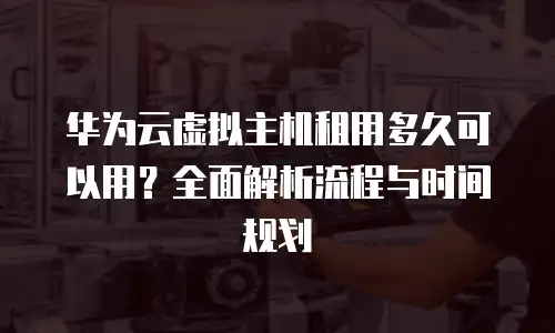 华为云虚拟主机租用多久可以用？全面解析流程与时间规划