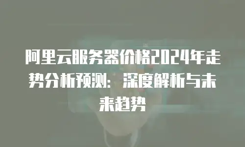 阿里云服务器价格2024年走势分析预测：深度解析与未来趋势