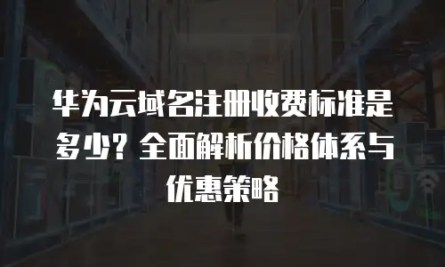 华为云域名注册收费标准是多少？全面解析价格体系与优惠策略