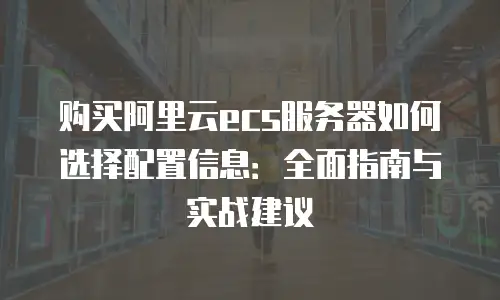 购买阿里云ecs服务器如何选择配置信息：全面指南与实战建议