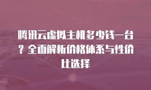 腾讯云虚拟主机多少钱一台？全面解析价格体系与性价比选择