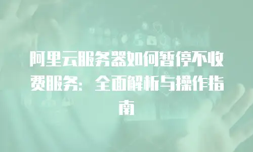 阿里云服务器如何暂停不收费服务：全面解析与操作指南