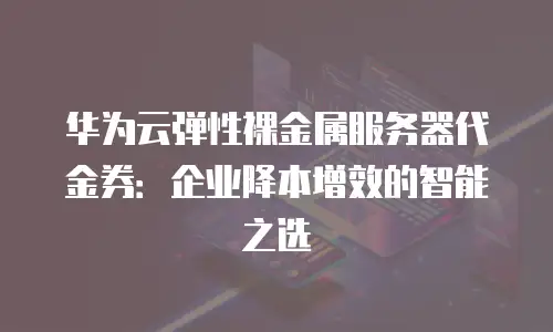 华为云弹性裸金属服务器代金券：企业降本增效的智能之选