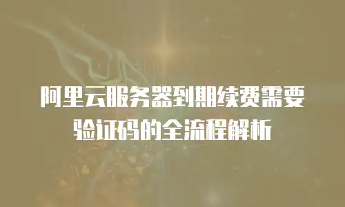 阿里云服务器到期续费需要验证码的全流程解析
