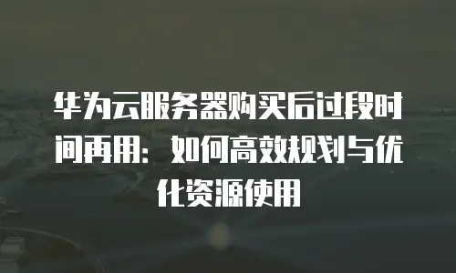 华为云服务器购买后过段时间再用：如何高效规划与优化资源使用