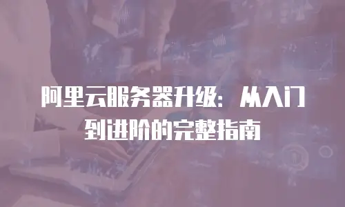 阿里云服务器升级：从入门到进阶的完整指南