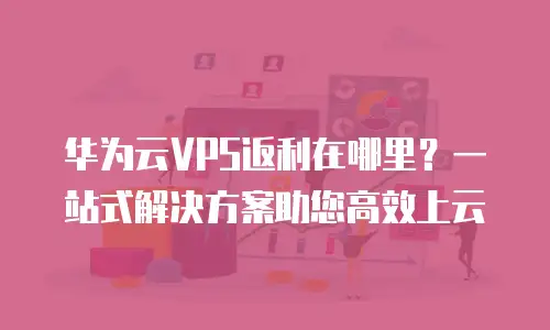 华为云VPS返利在哪里？一站式解决方案助您高效上云
