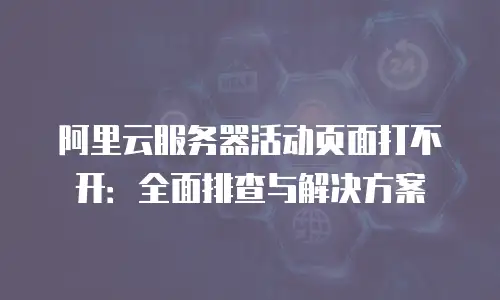 阿里云服务器活动页面打不开：全面排查与解决方案