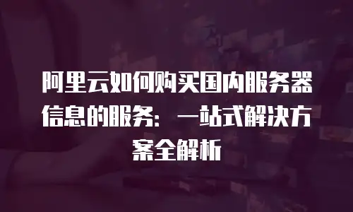 阿里云如何购买国内服务器信息的服务：一站式解决方案全解析