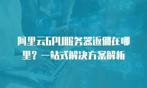 阿里云GPU服务器返佣在哪里？一站式解决方案解析