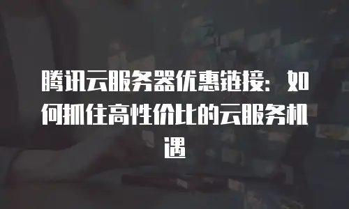 腾讯云服务器优惠链接：如何抓住高性价比的云服务机遇