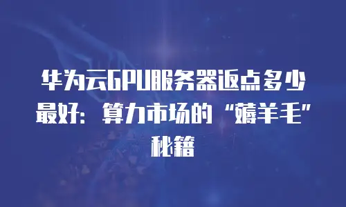 华为云GPU服务器返点多少最好：算力市场的“薅羊毛”秘籍