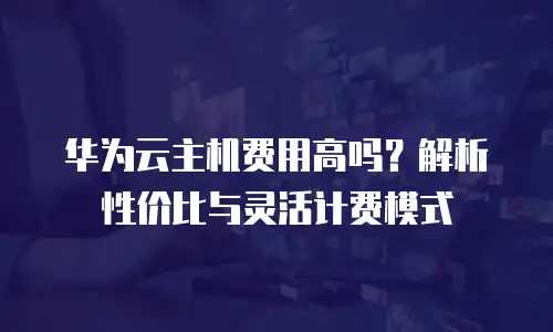 华为云主机费用高吗？解析性价比与灵活计费模式