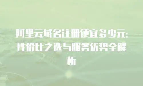 阿里云域名注册便宜多少元：性价比之选与服务优势全解析