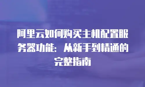 阿里云如何购买主机配置服务器功能：从新手到精通的完整指南