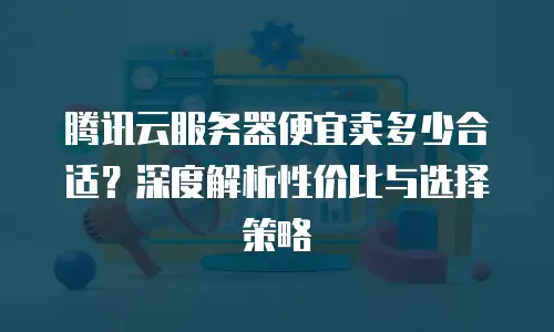腾讯云服务器便宜卖多少合适？深度解析性价比与选择策略