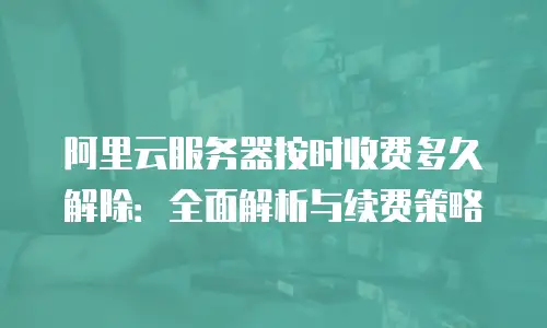 阿里云服务器按时收费多久解除：全面解析与续费策略