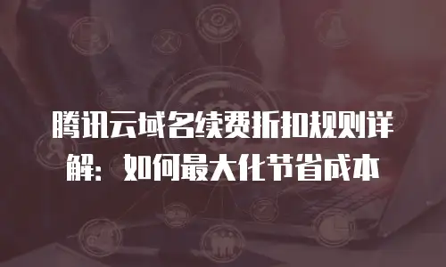 腾讯云域名续费折扣规则详解：如何最大化节省成本